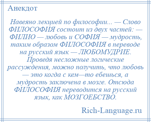 
    Навеяно лекцией по философии... — Слово ФИЛОСОФИЯ состоит из двух частей: — ФИЛИО — любовь и СОФИЯ — мудрость, таким образом ФИЛОСОФИЯ в переводе на русский язык — ЛЮБОМУДРИЕ. Проведя несложные логические рассуждения, можно получить, что любовь — это когда с кем—то ебешься, а мудрость заключена в мозге. Отсюда ФИЛОСОФИЯ переводится на русский язык, как МОЗГОЕБСТВО.