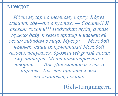 
    Идет мусор по темному парку. Вдруг слышит где—то в кустах: — Сосать!! Я сказал: сосать!!! Подходит туда, а там мужик бабу к земле припер и тычет ей своим либидом в лицо. Мусор: — Молодой человек, ваши документики! Молодой человек испугался, дрожащей рукой подал ему паспорт. Мент посмотрел его и говорит: — Так. Документики у вас в порядке. Так что придется вам, гражданочка, сосать.