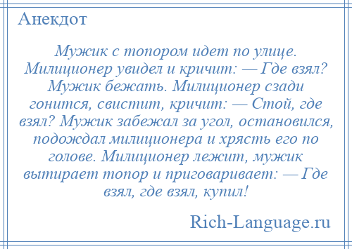 
    Мужик с топором идет по улице. Милиционер увидел и кричит: — Где взял? Мужик бежать. Милиционер сзади гонится, свистит, кричит: — Стой, где взял? Мужик забежал за угол, остановился, подождал милиционера и хрясть его по голове. Милиционер лежит, мужик вытирает топор и приговаривает: — Где взял, где взял, купил!