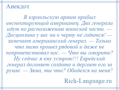 
    В израильскую армию прибыл инспектирующий американец. Два генерала идут по расположению воинской части. — Дисциплина у вас ни к черту не годится! — замечает американский генерал. — Только что мимо прошел рядовой и даже не поприветствовал нас. — Что вы говорите? Ну сейчас я ему устрою!!! Еврейский генерал догоняет солдата и дергает его за рукав: — Зяма, ты что? Обиделся на меня?