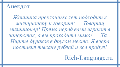 
    Женщина преклонных лет подходит к милиционеру и говорит: — Товарищ милиционер! Прямо перед вами играют в наперсток, а вы проходите мимо! — Ха… Ищите дураков в другом месте. Я вчера поставил тысячу рублей и все продул!