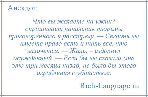 
    — Что вы желаете на ужин? — спрашивает начальник тюрьмы приговоренного к расстрелу. — Сегодня вы имеете право есть и пить все, что захочется. — Жаль, – вздохнул осужденный. — Если бы вы сказали мне это три месяца назад, не было бы этого ограбления с убийством.