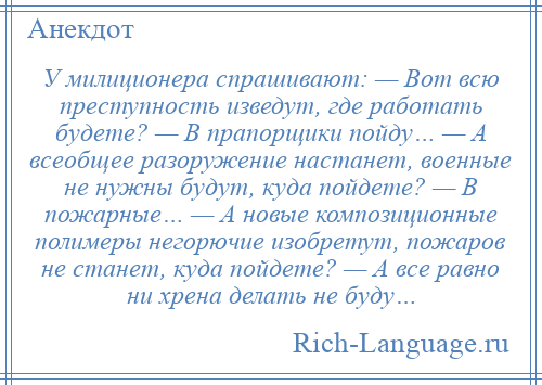 
    У милиционера спрашивают: — Вот всю преступность изведут, где работать будете? — В прапорщики пойду… — А всеобщее разоружение настанет, военные не нужны будут, куда пойдете? — В пожарные… — А новые композиционные полимеры негорючие изобретут, пожаров не станет, куда пойдете? — А все равно ни хрена делать не буду…