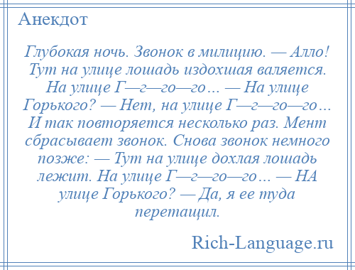 
    Глубокая ночь. Звонок в милицию. — Алло! Тут на улице лошадь издохшая валяется. На улице Г—г—го—го… — На улице Горького? — Нет, на улице Г—г—го—го… И так повторяется несколько раз. Мент сбрасывает звонок. Снова звонок немного позже: — Тут на улице дохлая лошадь лежит. На улице Г—г—го—го… — НА улице Горького? — Да, я ее туда перетащил.