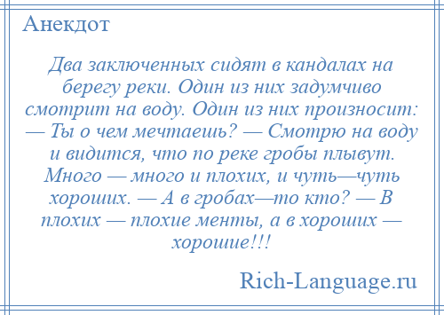 
    Два заключенных сидят в кандалах на берегу реки. Один из них задумчиво смотрит на воду. Один из них произносит: — Ты о чем мечтаешь? — Смотрю на воду и видится, что по реке гробы плывут. Много — много и плохих, и чуть—чуть хороших. — А в гробах—то кто? — В плохих — плохие менты, а в хороших — хорошие!!!