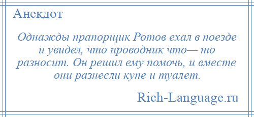 
    Однажды прапорщик Ротов ехал в поезде и увидел, что проводник что— то разносит. Он решил ему помочь, и вместе они разнесли купе и туалет.