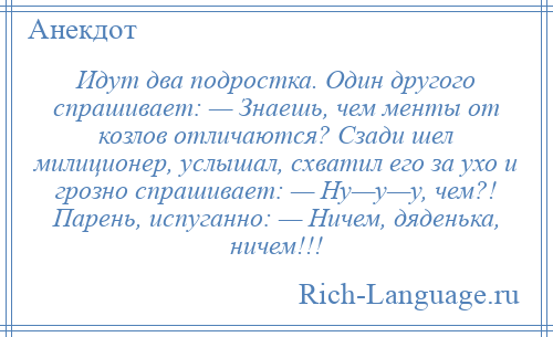 
    Идут два подростка. Один другого спрашивает: — Знаешь, чем менты от козлов отличаются? Сзади шел милиционер, услышал, схватил его за ухо и грозно спрашивает: — Ну—у—у, чем?! Парень, испуганно: — Ничем, дяденька, ничем!!!