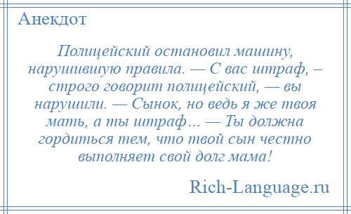 
    Полицейский остановил машину, нарушившую правила. — С вас штраф, – строго говорит полицейский, — вы нарушили. — Сынок, но ведь я же твоя мать, а ты штраф… — Ты должна гордиться тем, что твой сын честно выполняет свой долг мама!
