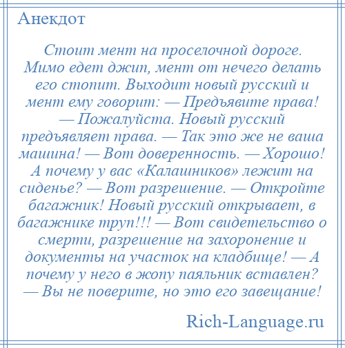 
    Стоит мент на проселочной дороге. Мимо едет джип, мент от нечего делать его стопит. Выходит новый русский и мент ему говорит: — Предъявите права! — Пожалуйста. Новый русский предъявляет права. — Так это же не ваша машина! — Вот доверенность. — Хорошо! А почему у вас «Калашников» лежит на сиденье? — Вот разрешение. — Откройте багажник! Новый русский открывает, в багажнике труп!!! — Вот свидетельство о смерти, разрешение на захоронение и документы на участок на кладбище! — А почему у него в жопу паяльник вставлен? — Вы не поверите, но это его завещание!