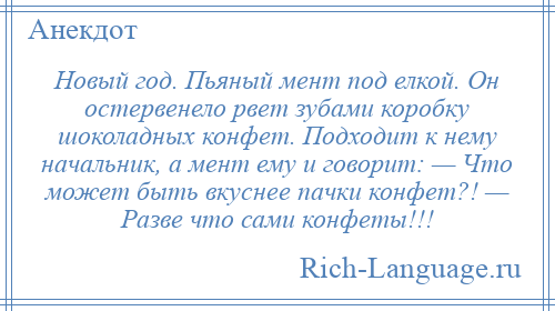 
    Новый год. Пьяный мент под елкой. Он остервенело рвет зубами коробку шоколадных конфет. Подходит к нему начальник, а мент ему и говорит: — Что может быть вкуснее пачки конфет?! — Разве что сами конфеты!!!