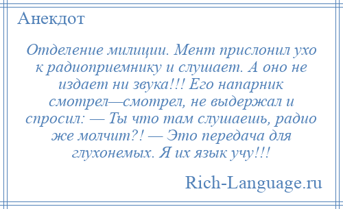 
    Отделение милиции. Мент прислонил ухо к радиоприемнику и слушает. А оно не издает ни звука!!! Его напарник смотрел—смотрел, не выдержал и спросил: — Ты что там слушаешь, радио же молчит?! — Это передача для глухонемых. Я их язык учу!!!