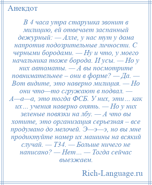 
    В 4 часа утра старушка звонит в милицию, ей отвечает заспанный дежурный: — Алле, у нас тут у дома напротив подозрительные личности. С черными бородами. — Ну и что, у моего начальника тоже борода. И усы. — Но у них автоматы. — А вы посмотрите повнимательнее – они в форме? — Да. — Вот видите, это наверно милиция. — Но они что—то сгружают в подвал. — А—а—а, это тогда ФСБ. У них, эти… как их… учения наверно опять. — Но у них зеленые повязки на лбу. — А что вы хотите, это организация серьезная – все продумано до мелочей. Э—э—э, но вы мне продиктуйте номер их машины на всякий случай. — Т34. — Больше ничего не написано? — Нет… — Тогда сейчас выезжаем.