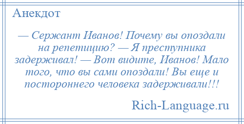 
    — Сержант Иванов! Почему вы опоздали на репетицию? — Я преступника задерживал! — Вот видите, Иванов! Мало того, что вы сами опоздали! Вы еще и постороннего человека задерживали!!!