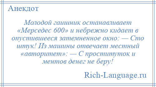 
    Молодой гаишник останавливает «Мерседес 600» и небрежно кидает в опустившееся затемненное окно: — Сто штук! Из машины отвечает местный «авторитет»: — С проституток и ментов денег не беру!