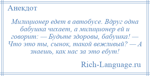 
    Милиционер едет в автобусе. Вдруг одна бабушка чихает, а милиционер ей и говорит: — Будьте здоровы, бабушка! — Что это ты, сынок, такой вежливый? — А знаешь, как нас за это ебут!