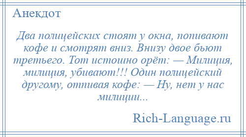 
    Два полицейских стоят у окна, попивают кофе и смотрят вниз. Внизу двое бьют третьего. Тот истошно орёт: — Милиция, милиция, убивают!!! Один полицейский другому, отпивая кофе: — Ну, нет у нас милиции...
