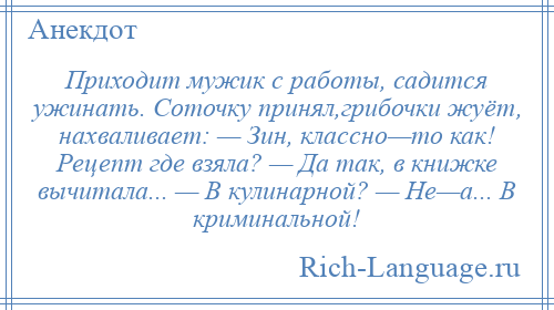 
    Приходит мужик с работы, садится ужинать. Соточку принял,грибочки жуёт, нахваливает: — Зин, классно—то как! Рецепт где взяла? — Да так, в книжке вычитала... — В кулинарной? — Не—а... В криминальной!