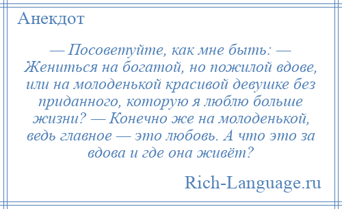 
    — Посоветуйте, как мне быть: — Жениться на богатой, но пожилой вдове, или на молоденькой красивой девушке без приданного, которую я люблю больше жизни? — Конечно же на молоденькой, ведь главное — это любовь. А что это за вдова и где она живёт?