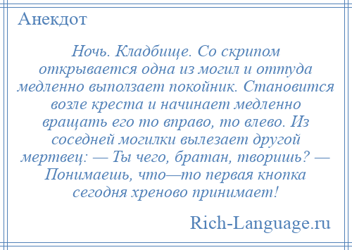 
    Ночь. Кладбище. Со скрипом открывается одна из могил и оттуда медленно выползает покойник. Становится возле креста и начинает медленно вращать его то вправо, то влево. Из соседней могилки вылезает другой мертвец: — Ты чего, братан, творишь? — Понимаешь, что—то первая кнопка сегодня хреново принимает!