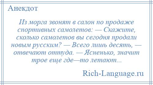 
    Из морга звонят в салон по продаже спортивных самолетов: — Скажите, сколько самолетов вы сегодня продали новым русским? — Всего лишь десять, — отвечают оттуда. — Ясненько, значит трое еще где—то летают...