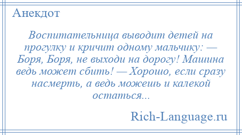 
    Воспитательница выводит детей на прогулку и кричит одному мальчику: — Боря, Боря, не выходи на дорогу! Машина ведь может сбить! — Хорошо, если сразу насмерть, а ведь можешь и калекой остаться...