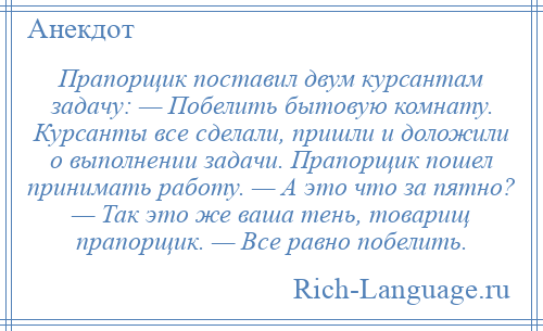 
    Прапорщик поставил двум курсантам задачу: — Побелить бытовую комнату. Курсанты все сделали, пришли и доложили о выполнении задачи. Прапорщик пошел принимать работу. — А это что за пятно? — Так это же ваша тень, товарищ прапорщик. — Все равно побелить.