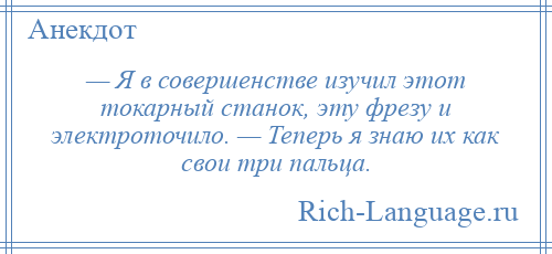 
    — Я в совершенстве изучил этот токарный станок, эту фрезу и электроточило. — Теперь я знаю их как свои три пальца.