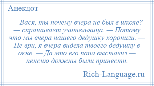 
    — Вася, ты почему вчера не был в школе? — спрашивает учительница. — Потому что мы вчера нашего дедушку хоронили. — Не ври, я вчера видела твоего дедушку в окне. — Да это его папа выставил — пенсию должны были принести.