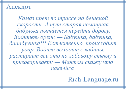 
    Камаз прет по трассе на бешеной скорости. А тут старая немощная бабулька пытается перейти дорогу. Водитель орет: — Бабушка, бабушка, бааабуушка!!! Естественно, происходит удар. Водила выходит с кабины, растирает все это по лобовому стеклу и приговаривает: — Ментам скажу что наклейка.