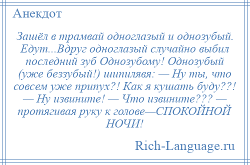 
    Зашёл в трамвай одноглазый и однозубый. Едут...Вдруг одноглазый случайно выбил последний зуб Однозубому! Однозубый (уже беззубый!) шипилявя: — Ну ты, что совсем уже припух?! Как я кушать буду??! — Ну извините! — Что извините??? — протягивая руку к голове—СПОКОЙНОЙ НОЧИ!
