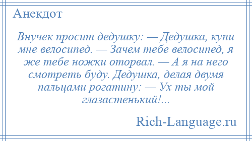 
    Внучек просит дедушку: — Дедушка, купи мне велосипед. — Зачем тебе велосипед, я же тебе ножки оторвал. — А я на него смотреть буду. Дедушка, делая двумя пальцами рогатину: — Ух ты мой глазастенький!...