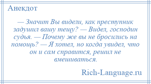 
    — Значит Вы видели, как преступник задушил вашу тещу? — Видел, господин судья. — Почему же вы не бросились на помощь? — Я хотел, но когда увидел, что он и сам справится, решил не вмешиваться.