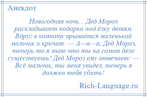 
    Новогодняя ночь... Дед Мороз раскладывает подарки под ёлку детям. Вдруг в комнату врывается маленький мальчик и кричит: — А—а—а, Дед Мороз, теперь то я знаю что ты на самом деле существуешь! Дед Мороз ему отвечает: — Всё мальчик, ты меня увидел, теперь я должен тебя убить!