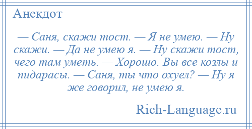 
    — Саня, скажи тост. — Я не умею. — Ну скажи. — Да не умею я. — Ну скажи тост, чего там уметь. — Хорошо. Вы все козлы и пидарасы. — Саня, ты что охуел? — Ну я же говорил, не умею я.