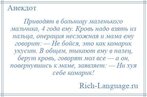 
    Приводят в больницу маленького мальчика, 4 года ему. Кровь надо взять из пальца, операция несложная и мама ему говорит: — Не бойся, это как комарик укусит. В общем, тыкают ему в палец, берут кровь, говорят мол все — а он, повернувшись к маме, заявляет: — Ни хуя себе комарик!