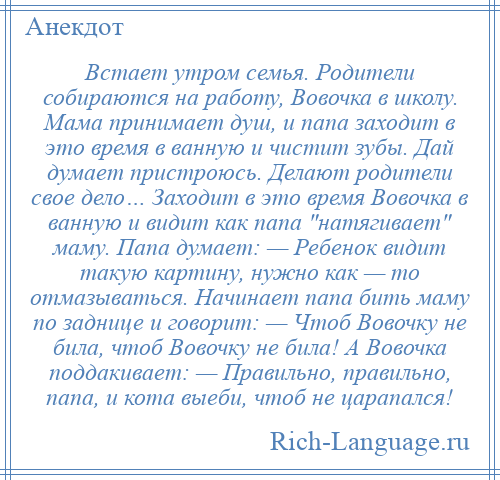 
    Встает утром семья. Родители собираются на работу, Вовочка в школу. Мама принимает душ, и папа заходит в это время в ванную и чистит зубы. Дай думает пристроюсь. Делают родители свое дело… Заходит в это время Вовочка в ванную и видит как папа натягивает маму. Папа думает: — Ребенок видит такую картину, нужно как — то отмазываться. Начинает папа бить маму по заднице и говорит: — Чтоб Вовочку не била, чтоб Вовочку не била! А Вовочка поддакивает: — Правильно, правильно, папа, и кота выеби, чтоб не царапался!
