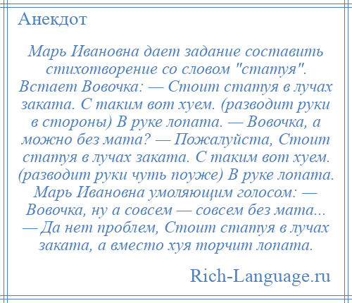 
    Марь Ивановна дает задание составить стихотворение со словом статуя . Встает Вовочка: — Стоит статуя в лучах заката. С таким вот хуем. (разводит руки в стороны) В руке лопата. — Вовочка, а можно без мата? — Пожалуйста, Стоит статуя в лучах заката. С таким вот хуем. (разводит руки чуть поуже) В руке лопата. Марь Ивановна умоляющим голосом: — Вовочка, ну а совсем — совсем без мата... — Да нет проблем, Стоит статуя в лучах заката, а вместо хуя торчит лопата.