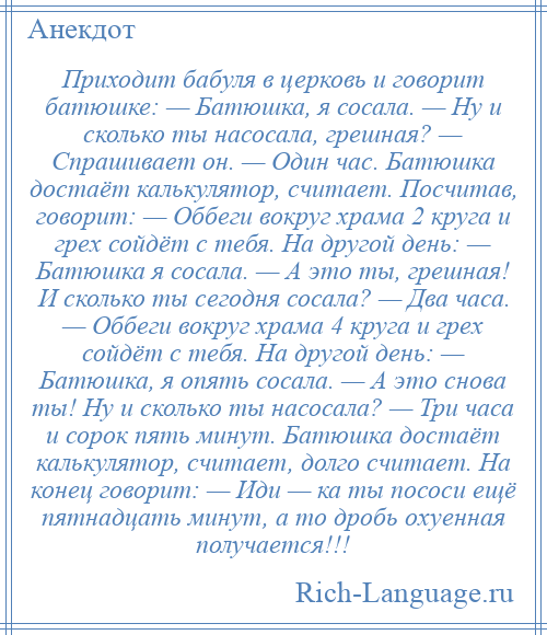 
    Приходит бабуля в церковь и говорит батюшке: — Батюшка, я сосала. — Ну и сколько ты насосала, грешная? — Спрашивает он. — Один час. Батюшка достаёт калькулятор, считает. Посчитав, говорит: — Оббеги вокруг храма 2 круга и грех сойдёт с тебя. На другой день: — Батюшка я сосала. — А это ты, грешная! И сколько ты сегодня сосала? — Два часа. — Оббеги вокруг храма 4 круга и грех сойдёт с тебя. На другой день: — Батюшка, я опять сосала. — А это снова ты! Ну и сколько ты насосала? — Три часа и сорок пять минут. Батюшка достаёт калькулятор, считает, долго считает. На конец говорит: — Иди — ка ты пососи ещё пятнадцать минут, а то дробь охуенная получается!!!