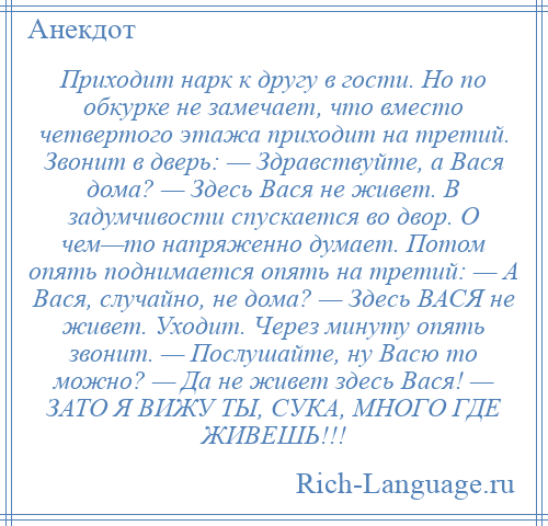 
    Приходит нарк к другу в гости. Но по обкурке не замечает, что вместо четвертого этажа приходит на третий. Звонит в дверь: — Здравствуйте, а Вася дома? — Здесь Вася не живет. В задумчивости спускается во двор. О чем—то напряженно думает. Потом опять поднимается опять на третий: — А Вася, случайно, не дома? — Здесь ВАСЯ не живет. Уходит. Через минуту опять звонит. — Послушайте, ну Васю то можно? — Да не живет здесь Вася! — ЗАТО Я ВИЖУ ТЫ, СУКА, МНОГО ГДЕ ЖИВЕШЬ!!!