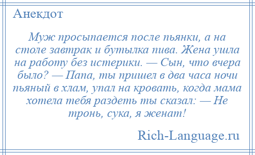 
    Муж просыпается после пьянки, а на столе завтрак и бутылка пива. Жена ушла на работу без истерики. — Сын, что вчера было? — Папа, ты пришел в два часа ночи пьяный в хлам, упал на кровать, когда мама хотела тебя раздеть ты сказал: — Не тронь, сука, я женат!
