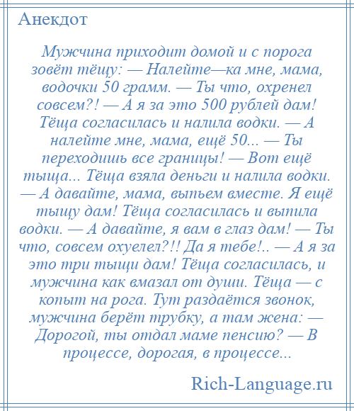 
    Мужчина приходит домой и с порога зовёт тёщу: — Налейте—ка мне, мама, водочки 50 грамм. — Ты что, охренел совсем?! — А я за это 500 рублей дам! Тёща согласилась и налила водки. — А налейте мне, мама, ещё 50... — Ты переходишь все границы! — Вот ещё тыща... Тёща взяла деньги и налила водки. — А давайте, мама, выпьем вместе. Я ещё тыщу дам! Тёща согласилась и выпила водки. — А давайте, я вам в глаз дам! — Ты что, совсем охуелел?!! Да я тебе!.. — А я за это три тыщи дам! Тёща согласилась, и мужчина как вмазал от души. Тёща — с копыт на рога. Тут раздаётся звонок, мужчина берёт трубку, а там жена: — Дорогой, ты отдал маме пенсию? — В процессе, дорогая, в процессе...