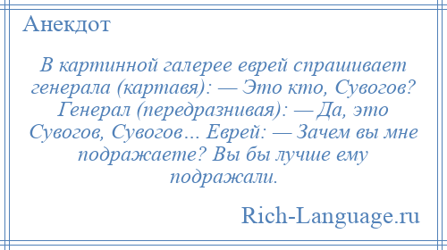 
    В картинной галерее еврей спрашивает генерала (картавя): — Это кто, Сувогов? Генерал (передразнивая): — Да, это Сувогов, Сувогов… Еврей: — Зачем вы мне подражаете? Вы бы лучше ему подражали.