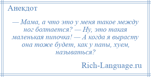 
    — Мама, а что это у меня такое между ног болтается? — Ну, это такая маленькая пипочка! — А когда я вырасту она тоже будет, как у папы, хуем, называться?