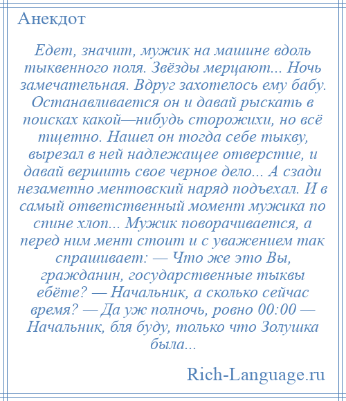 
    Едет, значит, мужик на машине вдоль тыквенного поля. Звёзды мерцают... Ночь замечательная. Вдруг захотелось ему бабу. Останавливается он и давай рыскать в поисках какой—нибудь сторожихи, но всё тщетно. Нашел он тогда себе тыкву, вырезал в ней надлежащее отверстие, и давай вершить свое черное дело... А сзади незаметно ментовский наряд подъехал. И в самый ответственный момент мужика по спине хлоп... Мужик поворачивается, а перед ним мент стоит и с уважением так спрашивает: — Что же это Вы, гражданин, государственные тыквы ебёте? — Начальник, а сколько сейчас время? — Да уж полночь, ровно 00:00 — Начальник, бля буду, только что Золушка была...