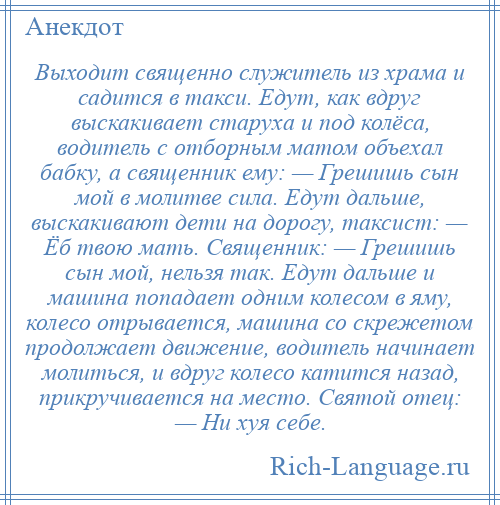 
    Выходит священно служитель из храма и садится в такси. Едут, как вдруг выскакивает старуха и под колёса, водитель с отборным матом объехал бабку, а священник ему: — Грешишь сын мой в молитве сила. Едут дальше, выскакивают дети на дорогу, таксист: — Ёб твою мать. Священник: — Грешишь сын мой, нельзя так. Едут дальше и машина попадает одним колесом в яму, колесо отрывается, машина со скрежетом продолжает движение, водитель начинает молиться, и вдруг колесо катится назад, прикручивается на место. Святой отец: — Ни хуя себе.