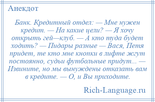 
    Банк. Кредитный отдел: — Мне нужен кредит. — На какие цели? — Я хочу открыть гей—клуб. — А кто туда будет ходить? — Пидары разные — Вася, Петя придет, те кто мне кнопки в лифте жгут постоянно, судьи футбольные придут... — Извините, но мы вынуждены отказать вам в кредите. — О, и Вы приходите.