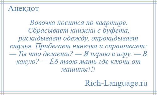 
    Вовочка носится по квартире. Сбрасывает книжки с буфета, раскидывает одежду, опрокидывает стулья. Прибегает нянечка и спрашивает: — Ты что делаешь? — Я играю в игру. — В какую? — Ёб твою мать где ключи от машины!!!