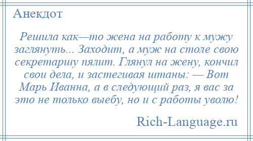 
    Решила как—то жена на работу к мужу заглянуть... Заходит, а муж на столе свою секретаршу пялит. Глянул на жену, кончил свои дела, и застегивая штаны: — Вот Марь Иванна, а в следующий раз, я вас за это не только выебу, но и с работы уволю!