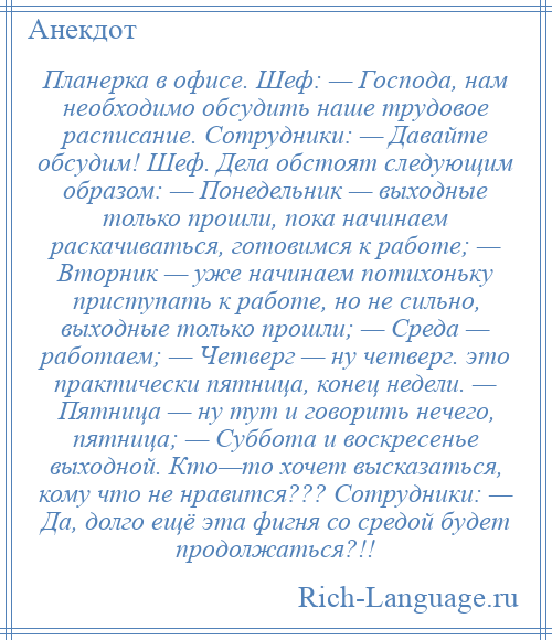 
    Планерка в офисе. Шеф: — Господа, нам необходимо обсудить наше трудовое расписание. Сотрудники: — Давайте обсудим! Шеф. Дела обстоят следующим образом: — Понедельник — выходные только прошли, пока начинаем раскачиваться, готовимся к работе; — Вторник — уже начинаем потихоньку приступать к работе, но не сильно, выходные только прошли; — Среда — работаем; — Четверг — ну четверг. это практически пятница, конец недели. — Пятница — ну тут и говорить нечего, пятница; — Суббота и воскресенье выходной. Кто—то хочет высказаться, кому что не нравится??? Сотрудники: — Да, долго ещё эта фигня со средой будет продолжаться?!!