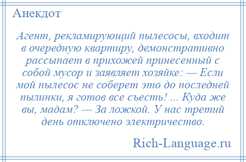 
    Агент, рекламирующий пылесосы, входит в очередную квартиру, демонстративно рассыпает в прихожей принесенный с собой мусор и заявляет хозяйке: — Если мой пылесос не соберет это до последней пылинки, я готов все съесть! ... Куда же вы, мадам? — За ложкой. У нас третий день отключено электричество.